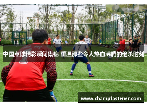 中国点球精彩瞬间集锦 重温那些令人热血沸腾的绝杀时刻