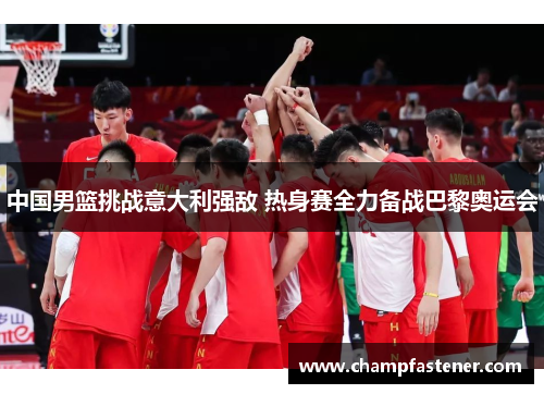中国男篮挑战意大利强敌 热身赛全力备战巴黎奥运会