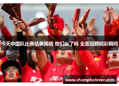 今天中国队比赛结果揭晓 他们赢了吗 全面回顾精彩瞬间