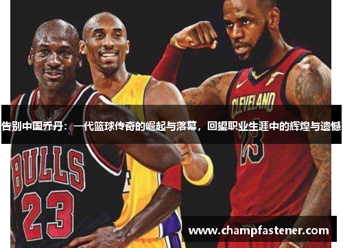 告别中国乔丹：一代篮球传奇的崛起与落幕，回望职业生涯中的辉煌与遗憾