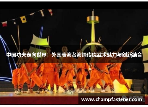 中国功夫走向世界：外国表演者演绎传统武术魅力与创新结合