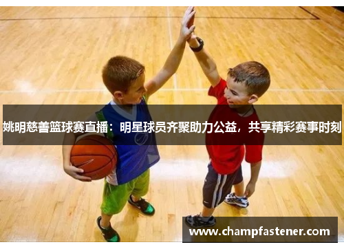 姚明慈善篮球赛直播：明星球员齐聚助力公益，共享精彩赛事时刻